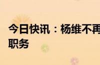 今日快讯：杨维不再担任本钢集团党委书记等职务