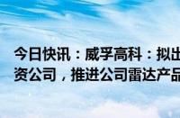 今日快讯：威孚高科：拟出资2.15亿元设立智能感知业务合资公司，推进公司雷达产品技术研发和市场应用