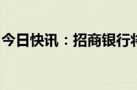 今日快讯：招商银行将终止智能通知存款业务