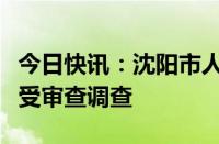 今日快讯：沈阳市人民政府副秘书长卜世杰接受审查调查