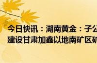 今日快讯：湖南黄金：子公司甘肃加鑫拟投资不超5.88亿元建设甘肃加鑫以地南矿区矿产资源利用项目