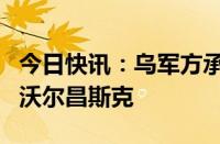 今日快讯：乌军方承认俄军已攻入哈尔科夫州沃尔昌斯克