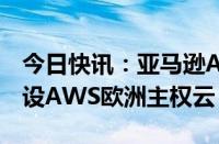 今日快讯：亚马逊AWS计划投资78亿欧元建设AWS欧洲主权云