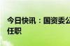 今日快讯：国资委公布7户中央企业领导人员任职