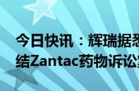 今日快讯：辉瑞据悉拟支付高达2.5亿美元了结Zantac药物诉讼案