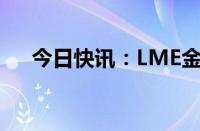 今日快讯：LME金属期货收盘涨跌不一