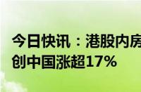 今日快讯：港股内房股板块午后震荡拉升，融创中国涨超17%