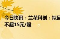 今日快讯：兰花科创：拟回购1亿元2亿元公司股份，回购价不超15元/股