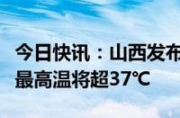 今日快讯：山西发布高温橙色预警，部分区域最高温将超37℃