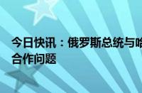 今日快讯：俄罗斯总统与哈萨克斯坦总统通电话，讨论双边合作问题