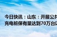 今日快讯：山东：开展公共领域车辆全面电动化试点，全省充电桩保有量达到70万台以上