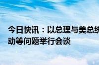 今日快讯：以总理与美总统国家安全事务助理就加沙军事行动等问题举行会谈