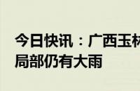 今日快讯：广西玉林终止防汛四级应急响应，局部仍有大雨