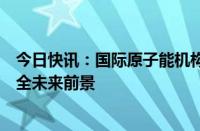 今日快讯：国际原子能机构举行部长级会议，讨论全球核安全未来前景