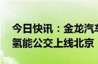 今日快讯：金龙汽车：新一批50台苏州金龙氢能公交上线北京