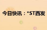 今日快讯：*ST西发：公司预重整延期1个月