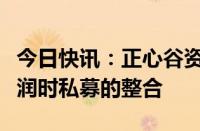 今日快讯：正心谷资本：将于近期启动与上海润时私募的整合