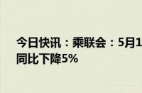 今日快讯：乘联会：5月119日乘用车市场零售90.0万辆，同比下降5%