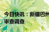 今日快讯：新疆巴州党委副秘书长刘国强接受审查调查