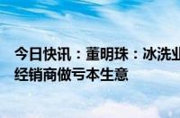 今日快讯：董明珠：冰洗业务成立各省销售公司，承诺不让经销商做亏本生意