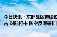 今日快讯：东部战区持续位台岛北部 南部海空域开展对海突击 对陆打击 防空反潜等科目训练