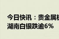 今日快讯：贵金属板块全线下挫，盛达资源 湖南白银跌逾6%