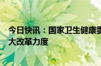 今日快讯：国家卫生健康委：在医改重点领域和关键环节加大改革力度