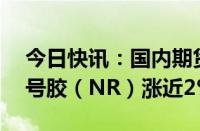 今日快讯：国内期货主力合约涨跌不一，20号胶（NR）涨近2%