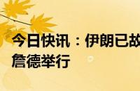 今日快讯：伊朗已故总统莱希告别仪式在比尔詹德举行