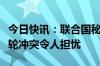 今日快讯：联合国秘书长：苏丹法希尔市新一轮冲突令人担忧