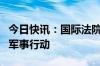 今日快讯：国际法院要求以色列停止在拉法的军事行动