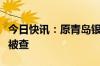 今日快讯：原青岛银保监局二级巡视员赵东生被查