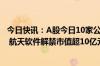 今日快讯：A股今日10家公司限售股解禁，玉马遮阳 德尔玛 航天软件解禁市值超10亿元