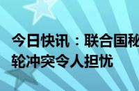 今日快讯：联合国秘书长：苏丹法希尔市新一轮冲突令人担忧