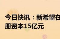 今日快讯：新希望在上海成立供应链公司，注册资本15亿元