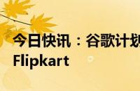 今日快讯：谷歌计划投资沃尔玛旗下印度电商Flipkart