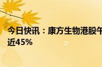 今日快讯：康方生物港股午后跌幅收窄至18%，早盘一度跌近45%