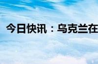 今日快讯：乌克兰在毛里塔尼亚开设大使馆