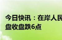 今日快讯：在岸人民币兑美元较上一交易日夜盘收盘跌6点