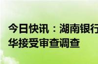 今日快讯：湖南银行总行营业部副总经理刘旭华接受审查调查