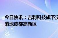 今日快讯：吉利科技旗下沃飞长空全球总部及生产制造基地落地成都高新区