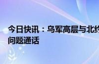 今日快讯：乌军高层与北约欧洲盟军最高司令就俄乌局势等问题通话