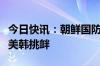 今日快讯：朝鲜国防省：朝鲜将采取行动应对美韩挑衅