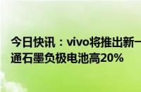 今日快讯：vivo将推出新一代硅碳负极电池，能量密度比普通石墨负极电池高20%