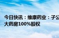 今日快讯：维康药业：子公司维康商业拟出售维康零售 维康大药房100%股权