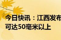 今日快讯：江西发布暴雨黄色预警，多地降水可达50毫米以上