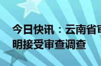 今日快讯：云南省审计厅原党组书记 厅长刘明接受审查调查