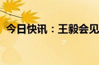 今日快讯：王毅会见摩洛哥外交大臣布里达