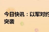 今日快讯：以军对约旦河西岸图巴斯等地发动突袭