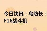 今日快讯：乌防长：乌克兰将很快接收第一批F16战斗机